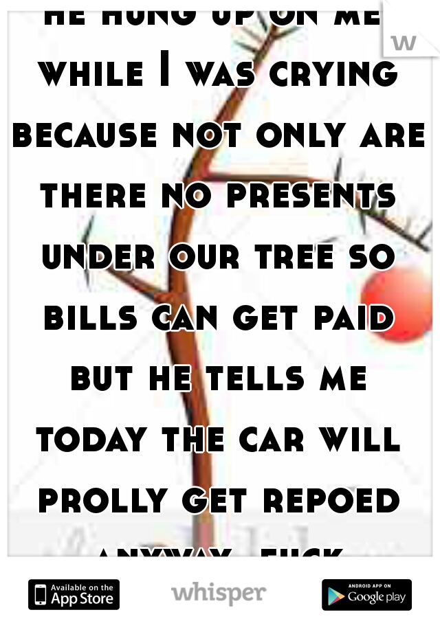 he hung up on me while I was crying because not only are there no presents under our tree so bills can get paid but he tells me today the car will prolly get repoed anyway. fuck Christmas  
