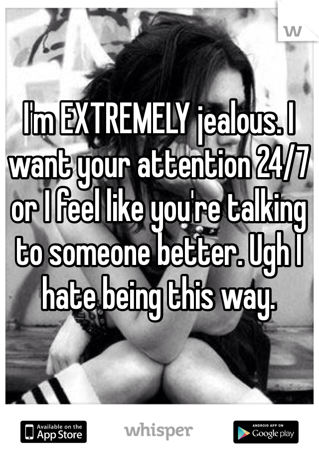 I'm EXTREMELY jealous. I want your attention 24/7 or I feel like you're talking to someone better. Ugh I hate being this way. 