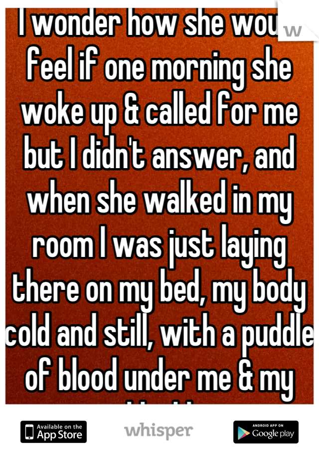 I wonder how she would feel if one morning she woke up & called for me but I didn't answer, and when she walked in my room I was just laying there on my bed, my body cold and still, with a puddle of blood under me & my eyes just blankly staring 