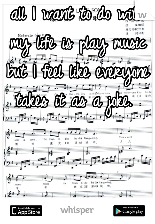 all I want to do with my life is play music but I feel like everyone takes it as a joke. 