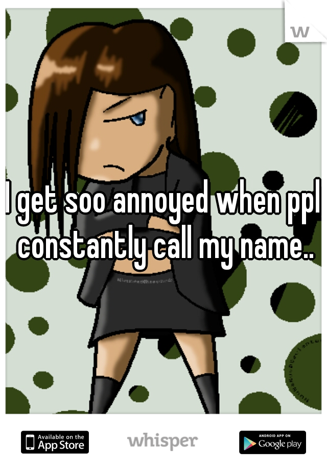 I get soo annoyed when ppl constantly call my name..