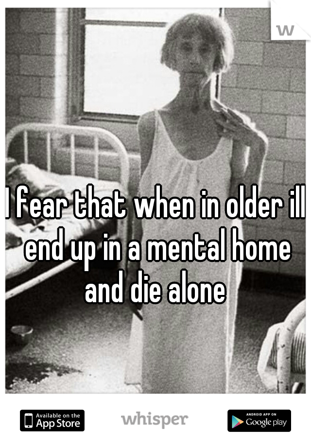 I fear that when in older ill end up in a mental home and die alone 