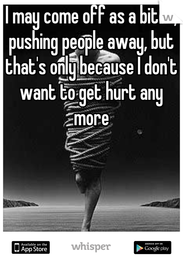 I may come off as a bitch, pushing people away, but that's only because I don't want to get hurt any more