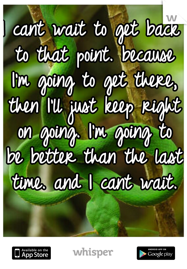 I cant wait to get back to that point. because I'm going to get there, then I'll just keep right on going. I'm going to be better than the last time. and I cant wait.