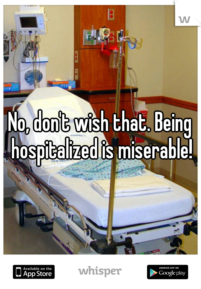 No, don't wish that. Being hospitalized is miserable!