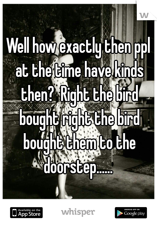 Well how exactly then ppl at the time have kinds then?  Right the bird bought right the bird bought them to the doorstep...... 