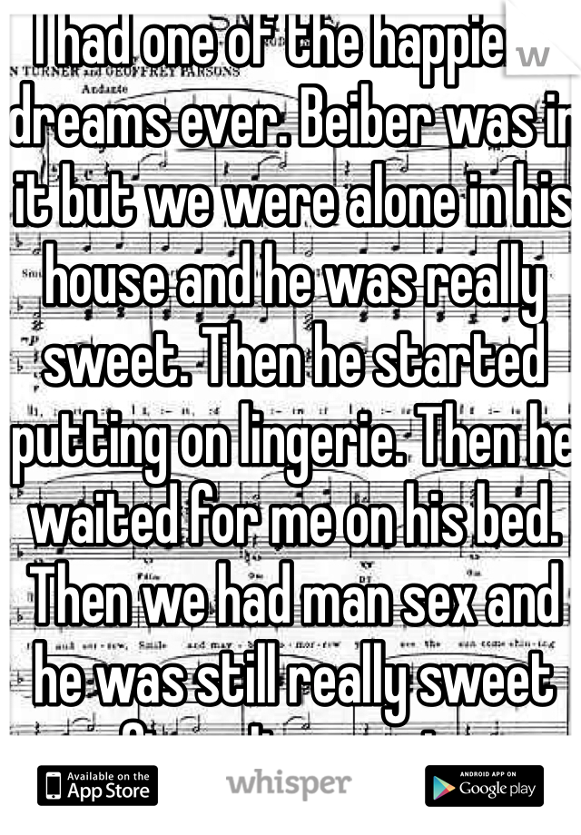 I had one of the happiest dreams ever. Beiber was in it but we were alone in his house and he was really sweet. Then he started putting on lingerie. Then he waited for me on his bed. Then we had man sex and he was still really sweet after.  It was nice. 