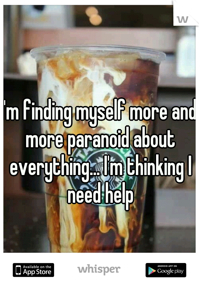 I'm finding myself more and more paranoid about everything... I'm thinking I need help