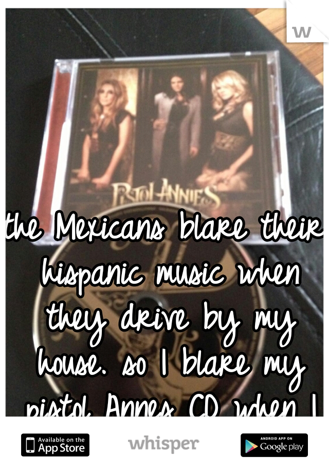 the Mexicans blare their hispanic music when they drive by my house. so I blare my pistol Annes CD when I drive by theirs. ;)