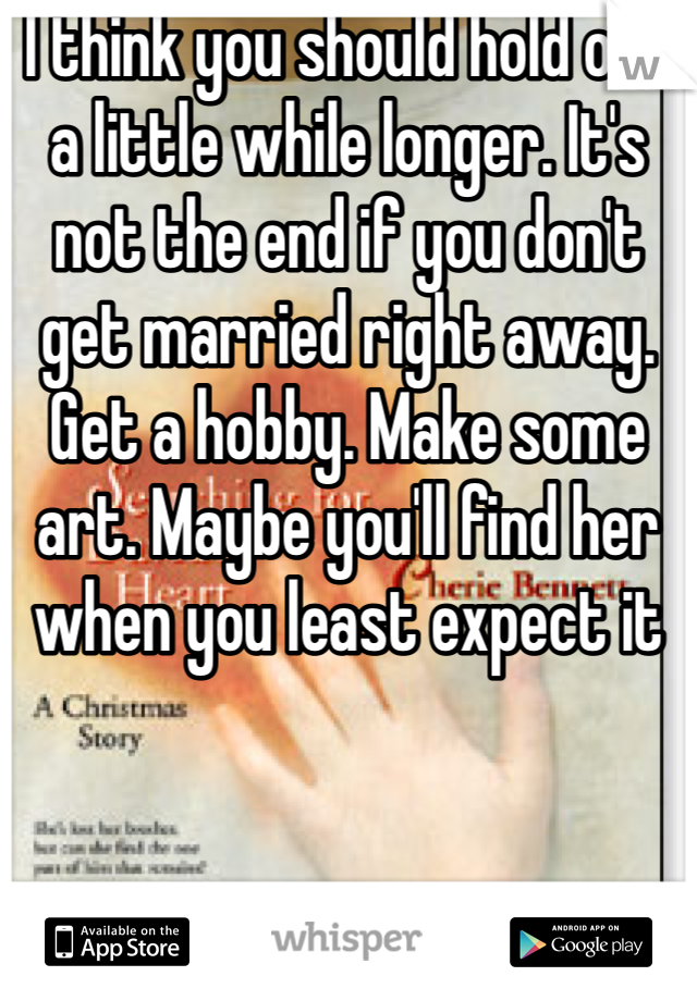 I think you should hold out a little while longer. It's not the end if you don't get married right away. Get a hobby. Make some art. Maybe you'll find her when you least expect it 