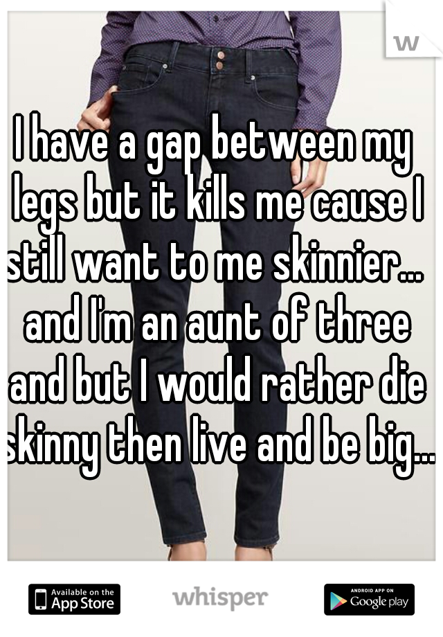 I have a gap between my legs but it kills me cause I still want to me skinnier...  and I'm an aunt of three and but I would rather die skinny then live and be big....