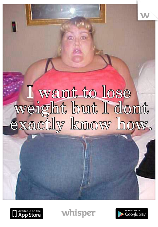 I want to lose weight but I dont exactly know how.