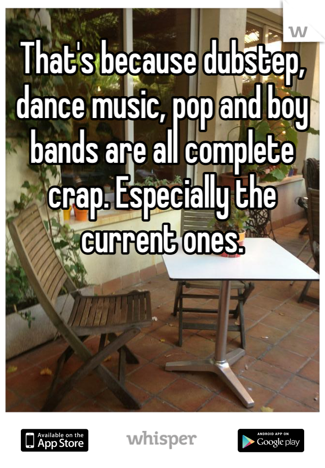 That's because dubstep, dance music, pop and boy bands are all complete crap. Especially the current ones.