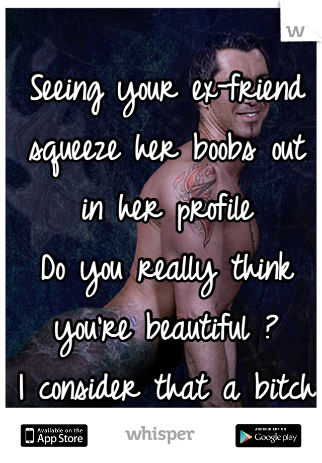 
Seeing your ex-friend squeeze her boobs out in her profile 
Do you really think you're beautiful ?
I consider that a bitch