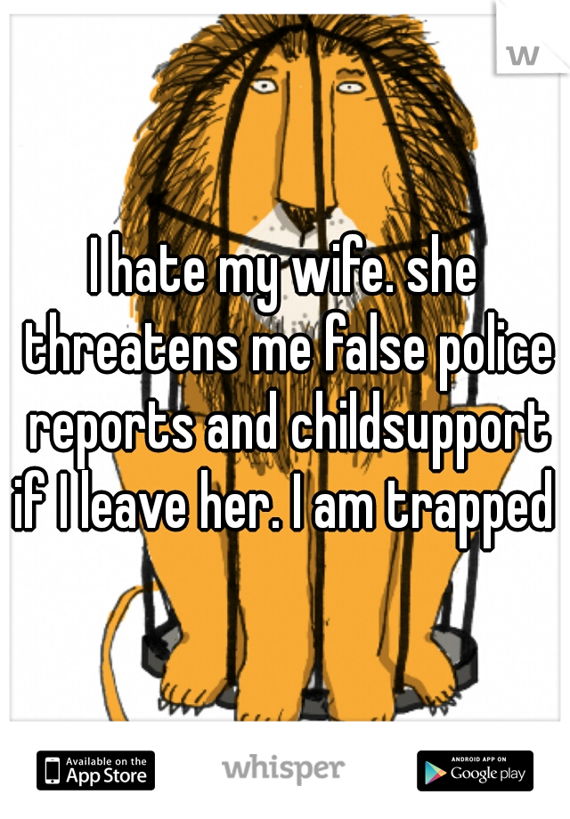 I hate my wife. she threatens me false police reports and childsupport if I leave her. I am trapped 