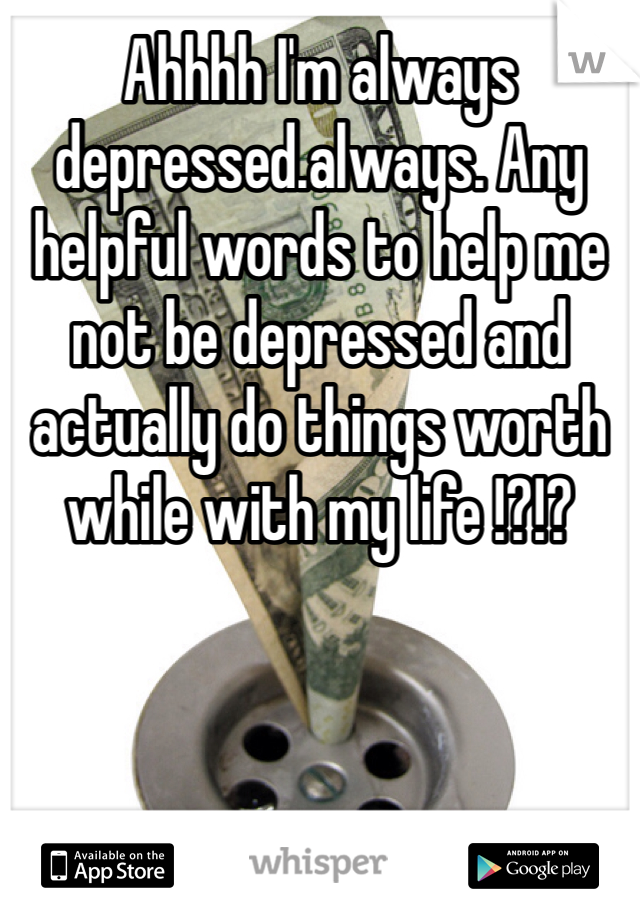 Ahhhh I'm always depressed.always. Any helpful words to help me not be depressed and actually do things worth while with my life !?!?