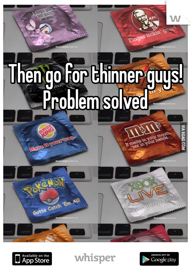 Then go for thinner guys! Problem solved