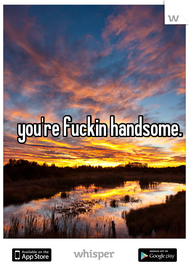 you're fuckin handsome. 
