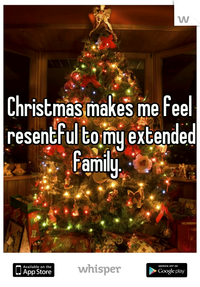 Christmas makes me feel resentful to my extended family.  