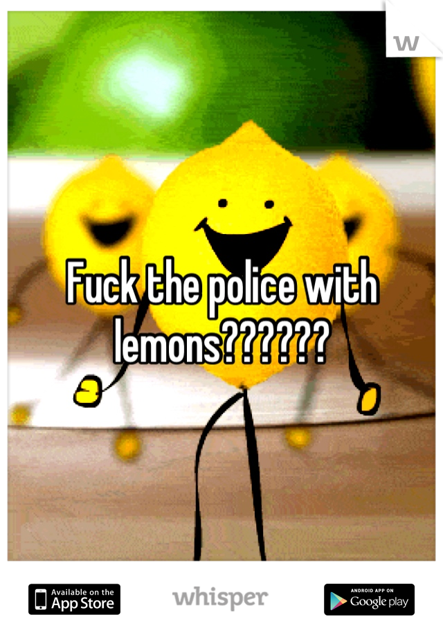 Fuck the police with lemons??????