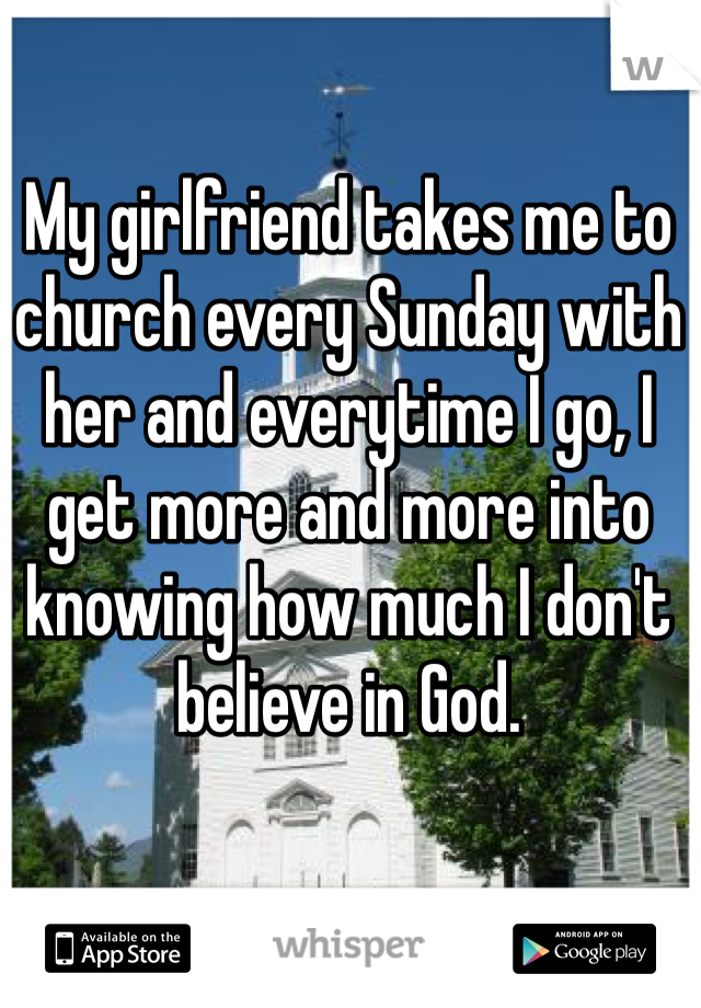 My girlfriend takes me to church every Sunday with her and everytime I go, I get more and more into knowing how much I don't believe in God. 