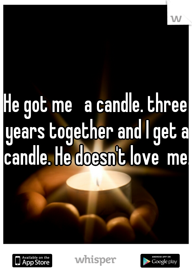 He got me   a candle. three years together and I get a candle. He doesn't love  me. 