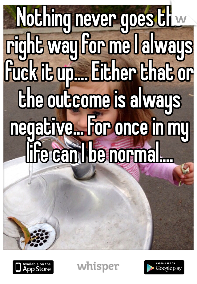 Nothing never goes the right way for me I always fuck it up.... Either that or the outcome is always negative... For once in my life can I be normal....