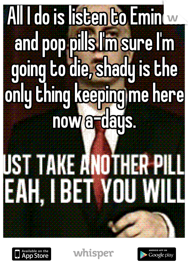 All I do is listen to Eminem and pop pills I'm sure I'm going to die, shady is the only thing keeping me here now a-days.
