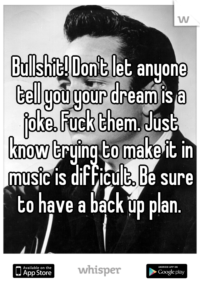 Bullshit! Don't let anyone tell you your dream is a joke. Fuck them. Just know trying to make it in music is difficult. Be sure to have a back up plan. 