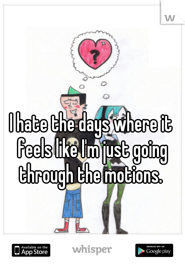 I hate the days where it feels like I'm just going through the motions. 
