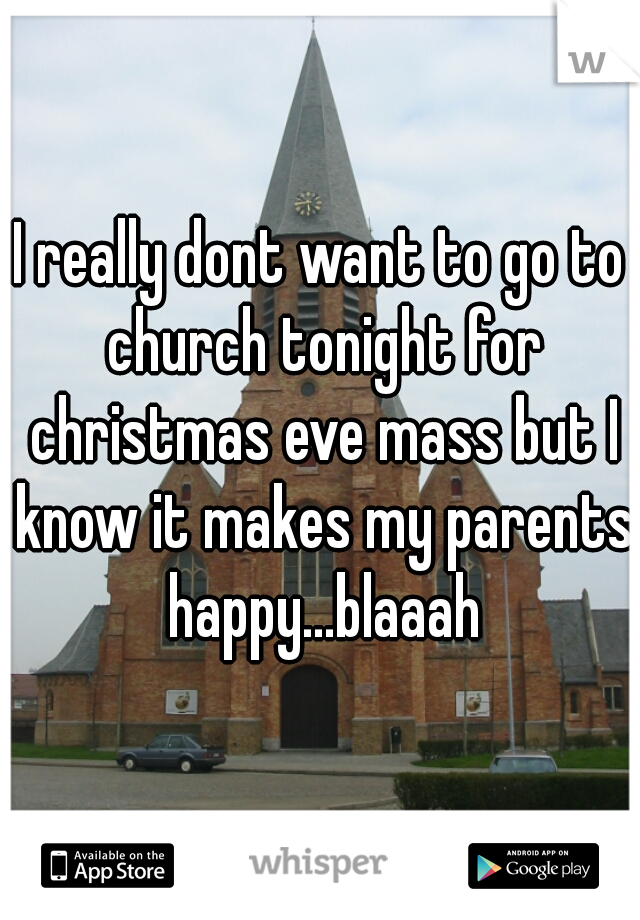 I really dont want to go to church tonight for christmas eve mass but I know it makes my parents happy...blaaah