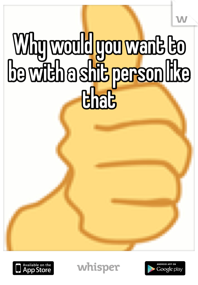 Why would you want to be with a shit person like that 