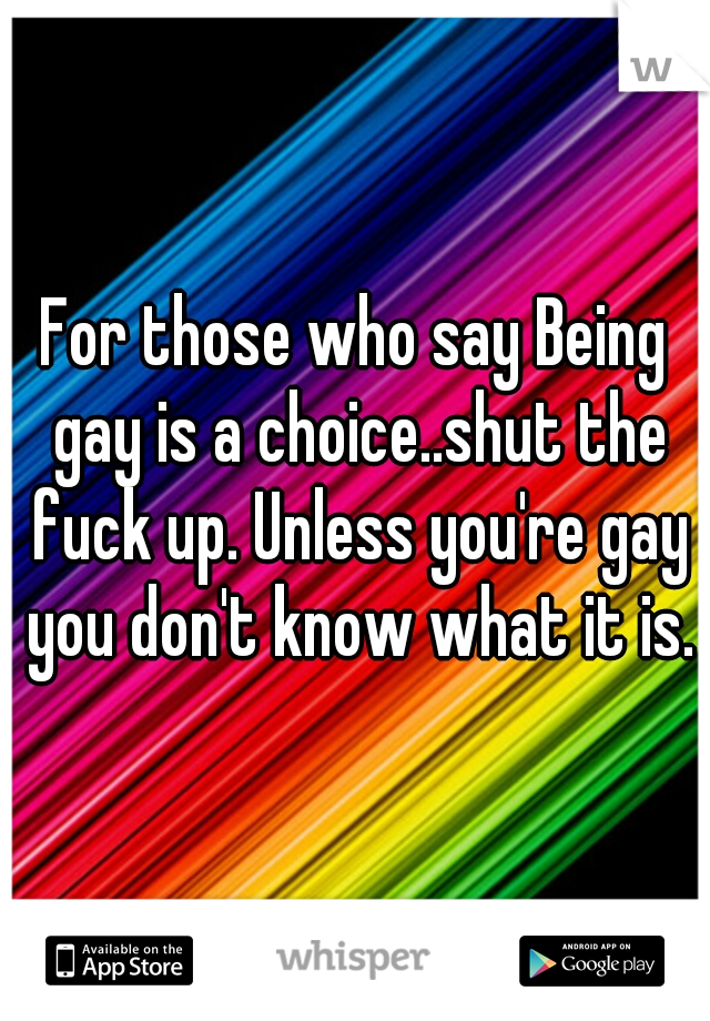 For those who say Being gay is a choice..shut the fuck up. Unless you're gay you don't know what it is.