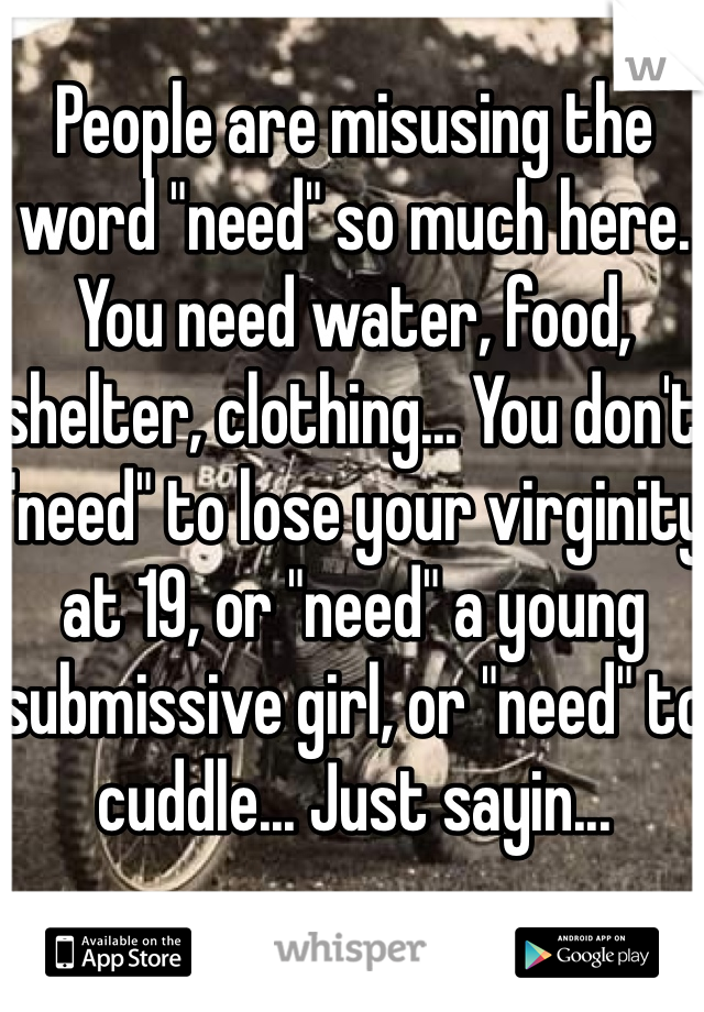 People are misusing the word "need" so much here. You need water, food, shelter, clothing... You don't "need" to lose your virginity at 19, or "need" a young submissive girl, or "need" to cuddle... Just sayin...