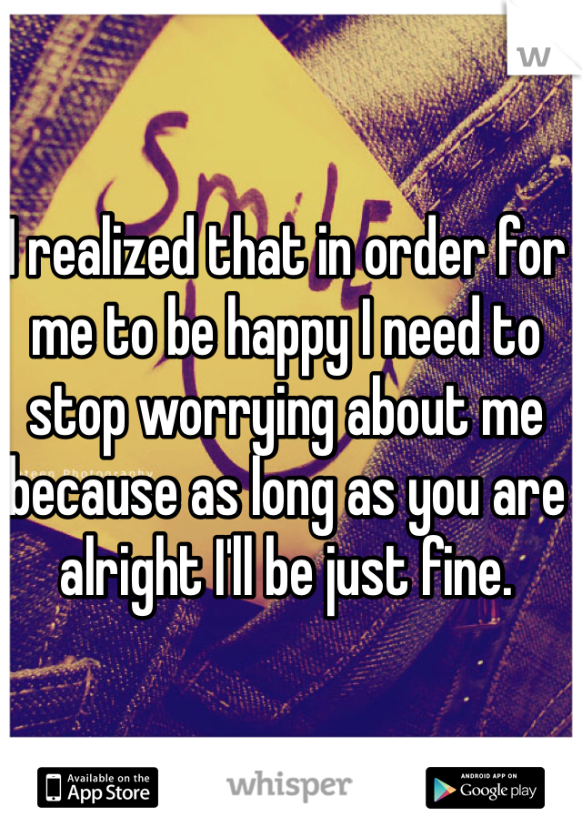 I realized that in order for me to be happy I need to stop worrying about me because as long as you are alright I'll be just fine.