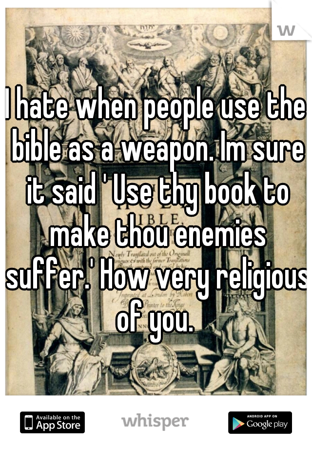 I hate when people use the bible as a weapon. Im sure it said ' Use thy book to make thou enemies suffer.' How very religious of you. 