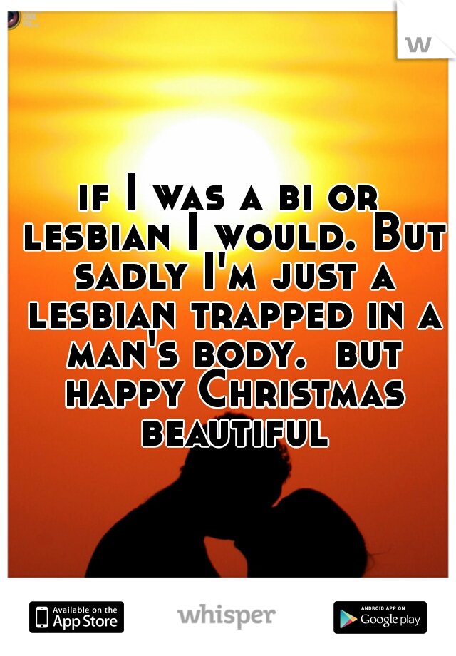 if I was a bi or lesbian I would. But sadly I'm just a lesbian trapped in a man's body.  but happy Christmas beautiful