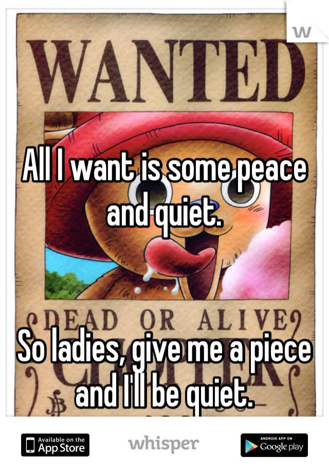 


All I want is some peace and quiet. 


So ladies, give me a piece and I'll be quiet. 
;) lol