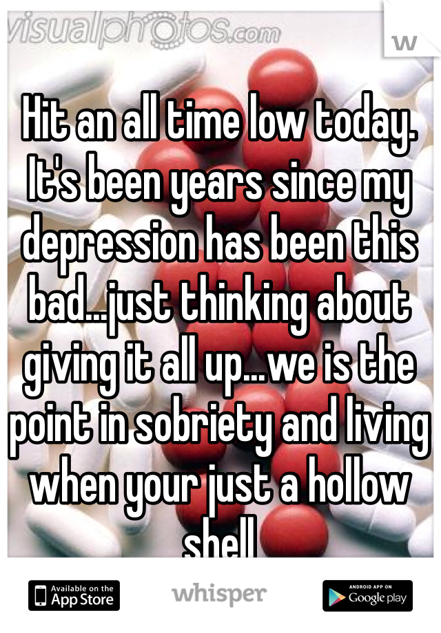 Hit an all time low today. It's been years since my depression has been this bad...just thinking about giving it all up...we is the point in sobriety and living when your just a hollow shell 