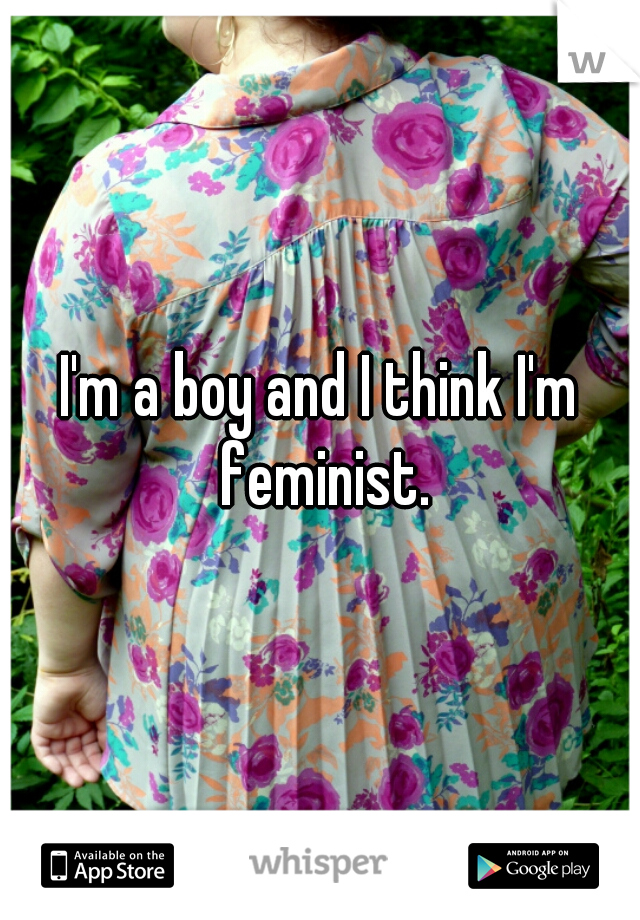 I'm a boy and I think I'm feminist.