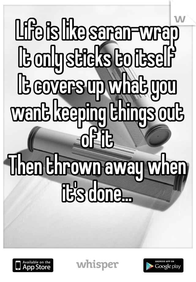 Life is like saran-wrap 
It only sticks to itself
It covers up what you want keeping things out of it
Then thrown away when it's done... 
