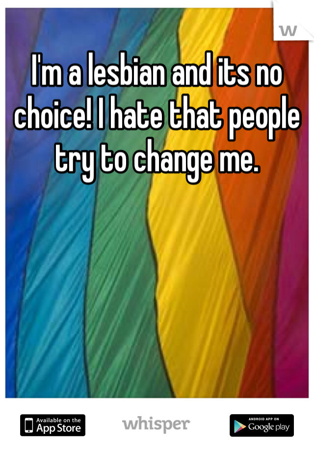 I'm a lesbian and its no choice! I hate that people try to change me. 