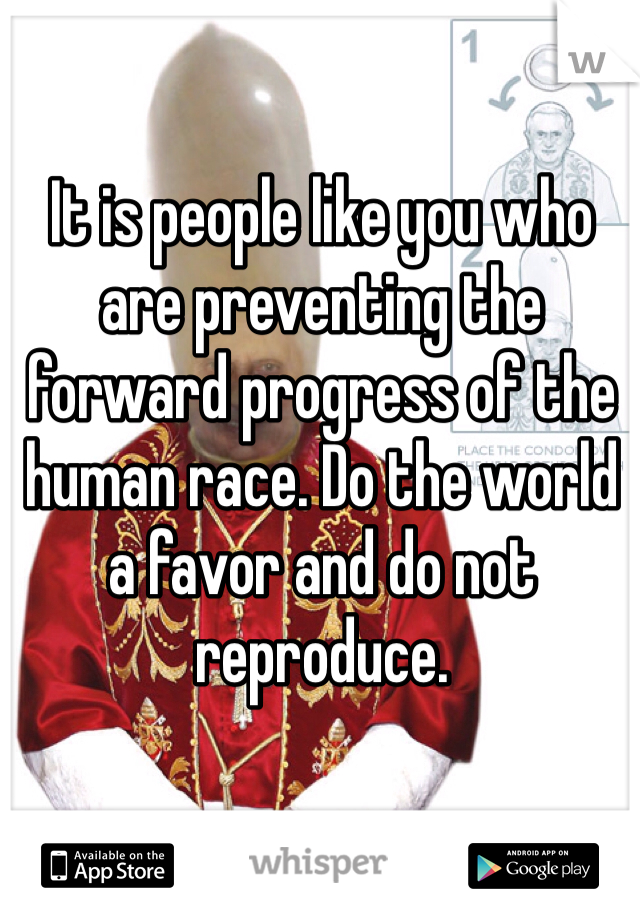 It is people like you who are preventing the forward progress of the human race. Do the world a favor and do not reproduce.