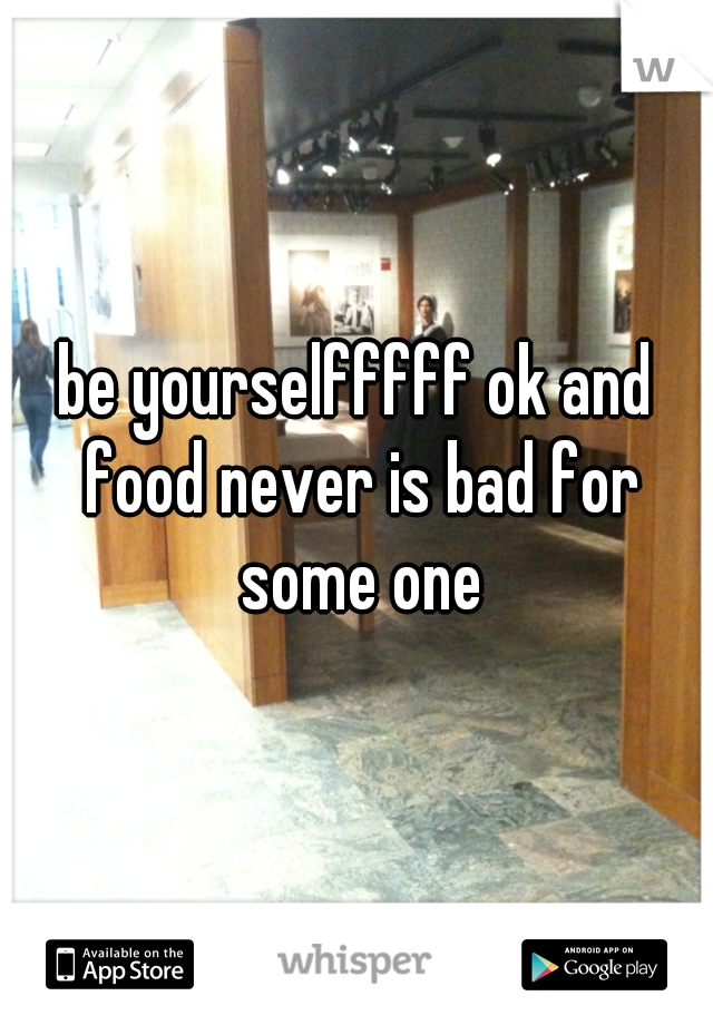 be yourselfffff ok and food never is bad for some one