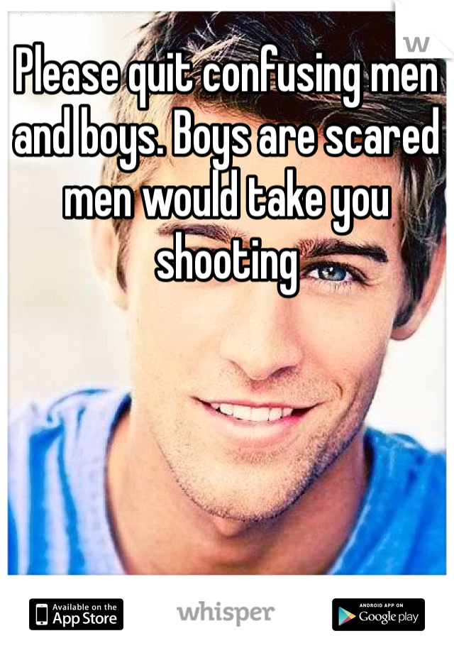 Please quit confusing men and boys. Boys are scared men would take you shooting 