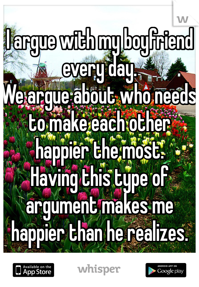 I argue with my boyfriend every day. 
We argue about who needs to make each other happier the most. 
Having this type of argument makes me happier than he realizes. 
