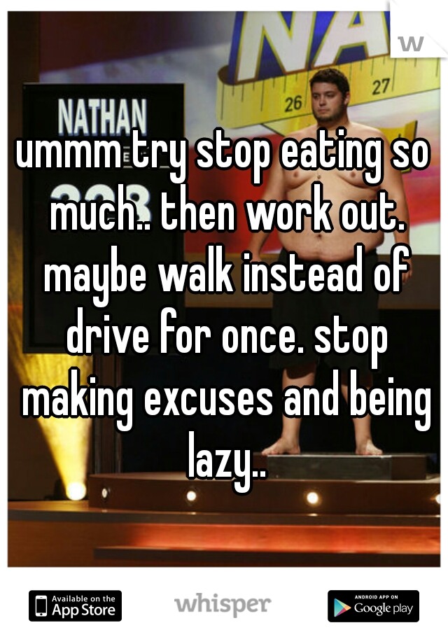 ummm try stop eating so much.. then work out. maybe walk instead of drive for once. stop making excuses and being lazy..