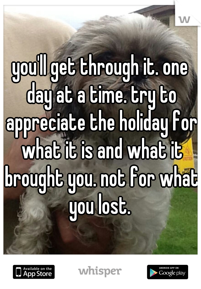 you'll get through it. one day at a time. try to appreciate the holiday for what it is and what it brought you. not for what you lost. 