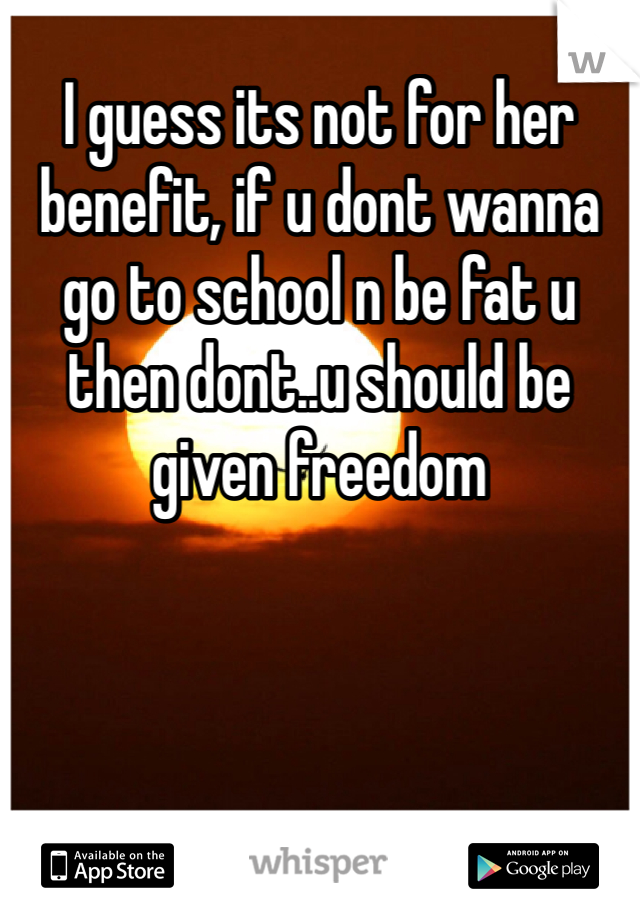 I guess its not for her benefit, if u dont wanna go to school n be fat u then dont..u should be given freedom