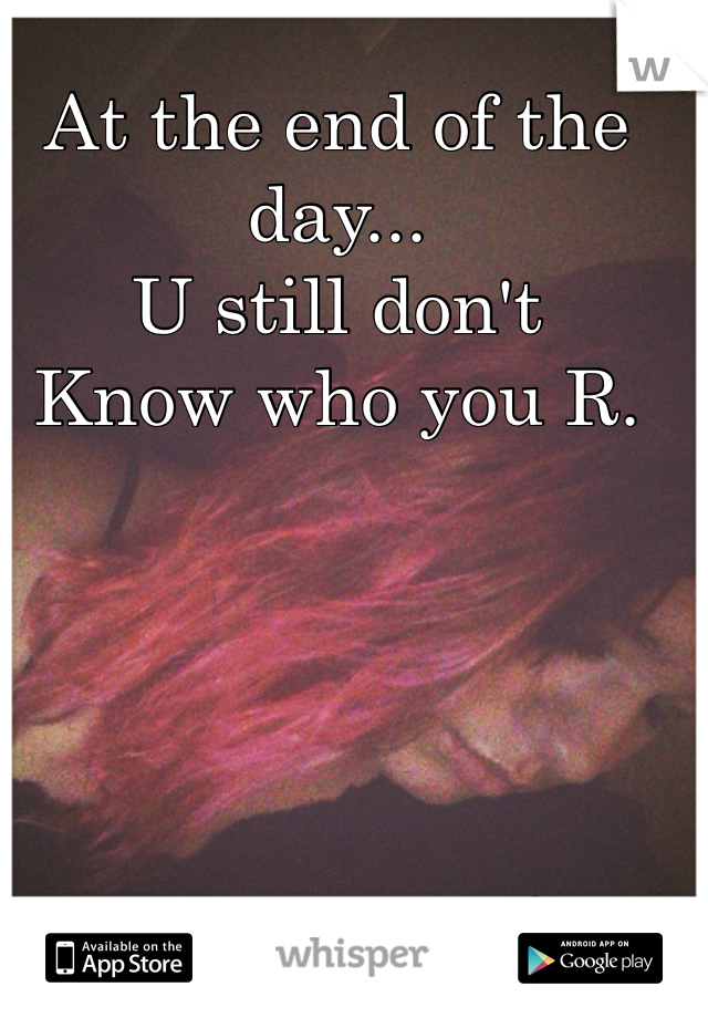 At the end of the day... 
U still don't 
Know who you R. 
